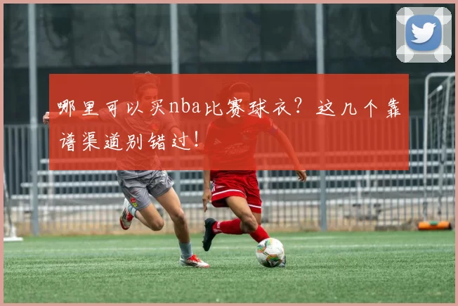 哪里可以买nba比赛球衣？这几个靠谱渠道别错过！