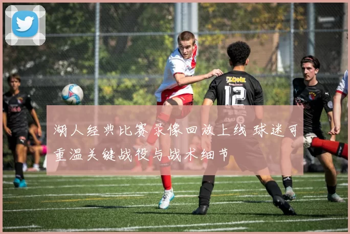 湖人经典比赛录像回放上线 球迷可重温关键战役与战术细节