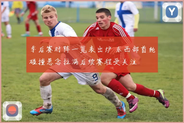 季后赛对阵一览表出炉 东西部首轮碰撞悬念拉满后续赛程受关注