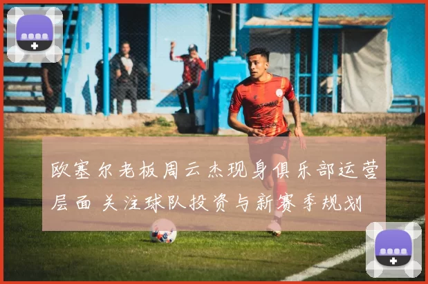 欧塞尔老板周云杰现身俱乐部运营层面 关注球队投资与新赛季规划