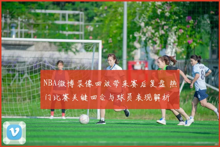 NBA微博录像回放带来赛后复盘 热门比赛关键回合与球员表现解析