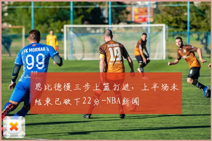 恩比德慢三步上篮打进，上半场未结束已砍下22分-NBA新闻