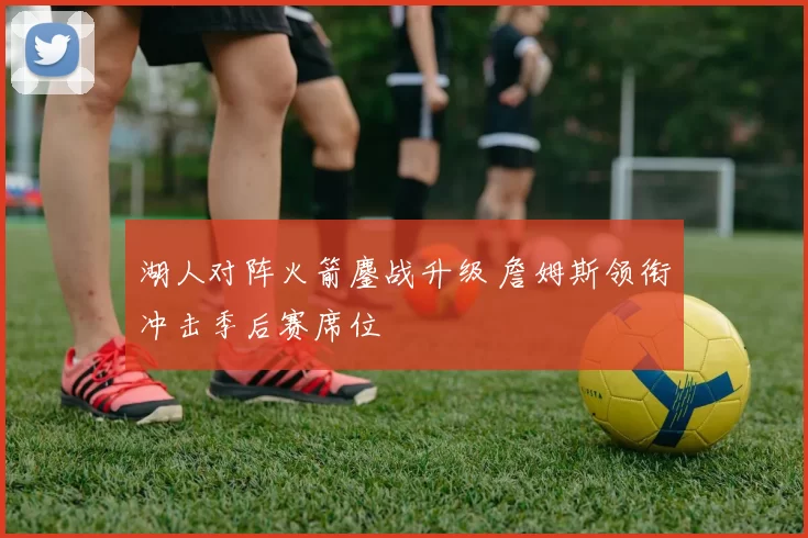湖人对阵火箭鏖战升级 詹姆斯领衔冲击季后赛席位