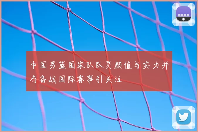 中国男篮国家队队员颜值与实力并存备战国际赛事引关注